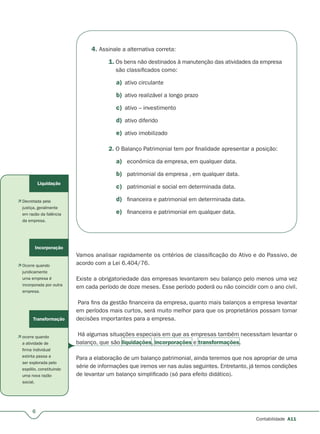 6
Contabilidade A11
4. Assinale a alternativa correta:
1. Os bens não destinados à manutenção das atividades da empresa
são classificados como:
a) ativo circulante
b) ativo realizável a longo prazo
c) ativo – investimento
d) ativo diferido
e) ativo imobilizado
2. O Balanço Patrimonial tem por finalidade apresentar a posição:
a) econômica da empresa, em qualquer data.
b) patrimonial da empresa , em qualquer data.
c) patrimonial e social em determinada data.
d) financeira e patrimonial em determinada data.
e) financeira e patrimonial em qualquer data.
Vamos analisar rapidamente os critérios de classificação do Ativo e do Passivo, de
acordo com a Lei 6.404/76.
Existe a obrigatoriedade das empresas levantarem seu balanço pelo menos uma vez
em cada período de doze meses. Esse período poderá ou não coincidir com o ano civil.
Para fins da gestão financeira da empresa, quanto mais balanços a empresa levantar
em períodos mais curtos, será muito melhor para que os proprietários possam tomar
decisões importantes para a empresa.
Há algumas situações especiais em que as empresas também necessitam levantar o
balanço, que são liquidações, incorporações e transformações.
Para a elaboração de um balanço patrimonial, ainda teremos que nos apropriar de uma
série de informações que iremos ver nas aulas seguintes. Entretanto, já temos condições
de levantar um balanço simplificado (só para efeito didático).
Liquidação
 Decretada pela
justiça, geralmente
em razão da falência
da empresa.
Incorporação
 Ocorre quando
juridicamente
uma empresa é
incorporada por outra
empresa.
Transformação
 ocorre quando
a atividade de
firma individual
extinta passa a
ser explorada pelo
espólio, constituindo
uma nova razão
social.
 