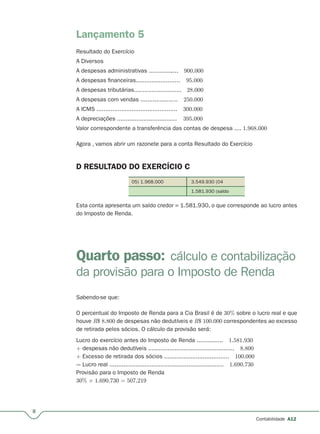 8
Contabilidade A12
Lançamento 5
Resultado do Exercício
A Diversos
A despesas administrativas ................. 900.000
A despesas financeiras......................... 95.000
A despesas tributárias........................... 28.000
A despesas com vendas ..................... 250.000
A ICMS .............................................. 300.000
A depreciações .................................. 395.000
Valor correspondente a transferência das contas de despesa .... 1.968.000
Agora , vamos abrir um razonete para a conta Resultado do Exercício
D RESULTADO DO EXERCÍCIO C
05) 1.968.000 3.549.930 (04
1.581.930 (saldo
Esta conta apresenta um saldo credor = 1.581.930, o que corresponde ao lucro antes
do Imposto de Renda.
Quarto passo: cálculo e contabilização
da provisão para o Imposto de Renda
Sabendo-se que:
O percentual do Imposto de Renda para a Cia Brasil é de 30% sobre o lucro real e que
houve R$ 8.800 de despesas não dedutíveis e R$ 100.000 correspondentes ao excesso
de retirada pelos sócios. O cálculo da provisão será:
Lucro do exercício antes do Imposto de Renda ............... 1.581.930
+ despesas não dedutíveis ................................................. 8.800
+ Excesso de retirada dos sócios ..................................... 100.000
= Lucro real ................................................................. 1.690.730
Provisão para o Imposto de Renda
30% × 1.690.730 = 507.219
 