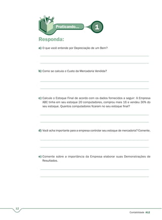 Praticando...Praticando... 1
c) Calcule o Estoque Final de acordo com os dados fornecidos a seguir: A Empresa
ABC tinha em seu estoque 20 computadores, comprou mais 16 e vendeu 30% do
seu estoque. Quantos computadores ficaram no seu estoque final?
d) Você acha importante para a empresa controlar seu estoque de mercadoria? Comente.
e) Comente sobre a importância da Empresa elaborar suas Demonstrações de
Resultados.
12
Contabilidade A12
Responda:
a) O que você entende por Depreciação de um Bem?
b) Como se calcula o Custo da Mercadoria Vendida?
 