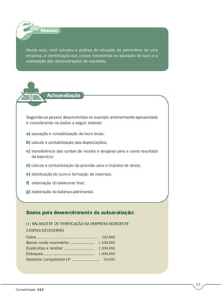13
Contabilidade A12
Nesta aula, você estudou a análise da situação do patrimônio de uma
empresa, a identificação das contas transitórias na apuração do lucro e a
elaboração das demonstrações de resultado.
Seguindo os passos desenvolvidos no exemplo anteriormente apresentado
e considerando os dados a seguir, elabore:
a) apuração e contabilização do lucro bruto;
b) cálculo e contabilização das depreciações;
c) transferência das contas de receita e despesa para a conta resultado
do exercício;
d) cálculo e contabilização da provisão para o imposto de renda;
e) distribuição do lucro e formação de reservas;
f) elaboração do balancete final;
g) elaboração do balanço patrimonial.
Dados para desenvolvimento da autoavaliação:
(1) BALANCETE DE VERIFICAÇÃO DA EMPRESA NORDESTE
CONTAS DEVEDORAS
Caixa .................................................. 100.000
Banco conta movimento .................... 1.100.000
Duplicatas a receber ......................... 2.000.000
Estoques ......................................... 1.800.000
Depósito compulsório LP ....................... 50.000
 