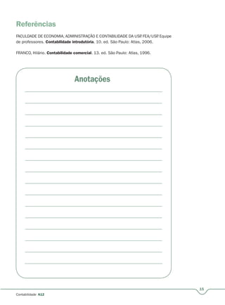 15
Contabilidade A12
Referências
FACULDADE DE ECONOMIA, ADMINISTRAÇÃO E CONTABILIDADE DA USP. FEA/USP. Equipe
de professores. Contabilidade introdutória. 10. ed. São Paulo: Atlas, 2006.
FRANCO, Hilário. Contabilidade comercial. 13. ed. São Paulo: Atlas, 1996.
Anotações
 
