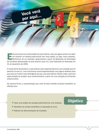 Você verá
por aqui...
Objetivo
1
Contabilidade A12
E
sta aula será uma continuidade da aula anterior, visto que agora vamos nos deter
em levantar um balanço patrimonial com mais dados, ou seja, mais completo.
Partiremos de um exemplo, desenvolvido a partir do Balancete de Verificação
da Cia Brasil apresentado na aula anterior (aula 11). Este balancete foi levantado em
31 de dezembro de 2006.
O nosso ponto de partida é a aula anterior, pois reapresentaremos uma situação que foi
descrita na aula 11, mas incluiremos nessa reapresentação mais alguns detalhes para
que essa se mostre mais abrangente do que a da aula anterior. Desse modo, você terá
oportunidade de ampliar seus conhecimentos a partir de uma situação já conhecida
anteriormente.
Da mesma forma, a autoavaliação que você irá fazer também buscará subsídios na
referida aula.
 Fazer uma análise da situação patrimonial de uma empresa.
 Identificar as contas transitórias na apuração do lucro.
 Elaborar as demonstrações de resultado.
 