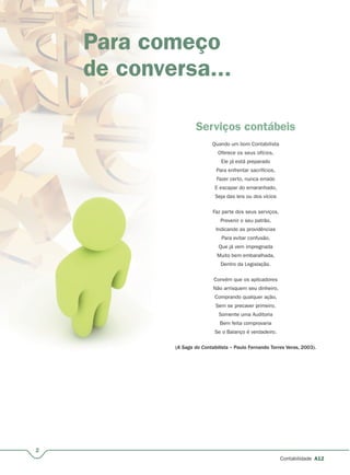 2
Contabilidade A12
Para começo
de conversa...
Serviços contábeis
Quando um bom Contabilista
Oferece os seus ofícios,
Ele já está preparado
Para enfrentar sacrifícios,
Fazer certo, nunca errado
E escapar do emaranhado,
Seja das leis ou dos vícios
Faz parte dos seus serviços,
Prevenir o seu patrão,
Indicando as providências
Para evitar confusão,
Que já vem impregnada
Muito bem embaralhada,
Dentro da Legislação.
Convém que os aplicadores
Não arrisquem seu dinheiro,
Comprando qualquer ação,
Sem se precaver primeiro.
Somente uma Auditoria
Bem feita comprovaria
Se o Balanço é verdadeiro.
(A Saga do Contabilista – Paulo Fernando Torres Veras, 2003).
 