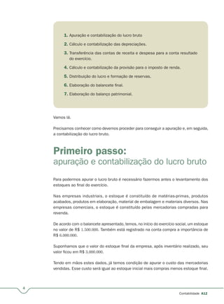 4
Contabilidade A12
1. Apuração e contabilização do lucro bruto
2. Cálculo e contabilização das depreciações.
3. Transferência das contas de receita e despesa para a conta resultado
do exercício.
4. Cálculo e contabilização da provisão para o imposto de renda.
5. Distribuição do lucro e formação de reservas.
6. Elaboração do balancete final.
7. Elaboração do balanço patrimonial.
Vamos lá.
Precisamos conhecer como devemos proceder para conseguir a apuração e, em seguida,
a contabilização do lucro bruto.
Primeiro passo:
apuração e contabilização do lucro bruto
Para podermos apurar o lucro bruto é necessário fazermos antes o levantamento dos
estoques ao final do exercício.
Nas empresas industriais, o estoque é constituído de matérias-primas, produtos
acabados, produtos em elaboração, material de embalagem e materiais diversos. Nas
empresas comerciais, o estoque é constituído pelas mercadorias compradas para
revenda.
De acordo com o balancete apresentado, temos, no início do exercício social, um estoque
no valor de R$ 1.500.000. Também está registrado na conta compra a importância de
R$ 6.000.000.
Suponhamos que o valor do estoque final da empresa, após inventário realizado, seu
valor ficou em R$ 3.000.000.
Tendo em mãos estes dados, já temos condição de apurar o custo das mercadorias
vendidas. Esse custo será igual ao estoque inicial mais compras menos estoque final.
 