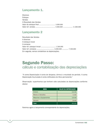 6
Contabilidade A12
Lançamento 1.
Diversos
Estoque
Vendas
A Resultado das Vendas
Valor do estoque final ............................... 3.000.000
Valor ref. vendas ...................................... 8.000.000 .................. 11.000.000
Lançamento 2
Resultado das Vendas
A diversos
A estoque inicial
A compras
Valor ref. estoque inicial ............................ 1.500.000
Valor ref. compras .................................. 6.000.000 ............ 7.500.000
Em seguida, vamos contabilizar as depreciações.
Segundo Passo:
cálculo e contabilização das depreciações
“A conta Depreciação é conta de despesa, diminui o resultado do período. A conta
Depreciação Acumulada é conta retificadora do Ativo permanente.”
Observação: suponhamos que tenham sido calculadas as depreciações conforme
abaixo:
BENSBENS VALOR DA DEPRECIAÇÃOVALOR DA DEPRECIAÇÃO
Imóveis 240.000
Móveis e Utensílios 15.000
Máquinas e Equipamentos 120.000
Veículos 20.000
Total 395.000
Faremos agora o lançamento correspondente às depreciações.
 