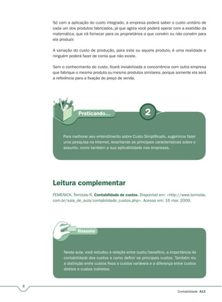 2Praticando...
8
Contabilidade A13
Só com a aplicação do custo integrado, a empresa poderá saber o custo unitário de
cada um dos produtos fabricados, já que agora você poderá operar com a exatidão da
matemática, que irá fornecer para os proprietários o que convém ou não convém para
ela produzir.
A variação do custo de produção, para este ou aquele produto, é uma realidade e
ninguém poderá fazer de conta que não existe.
Sem o conhecimento do custo, ficará inviabilizada a concorrência com outra empresa
que fabrique o mesmo produto ou mesmo produtos similares, porque somente ela será
a referência para a fixação do preço de venda.
Para melhorar seu entendimento sobre Custo Simplificado, sugerimos fazer
uma pesquisa na Internet, levantando as principais características sobre o
assunto, como também a sua aplicabilidade nas empresas.
Leitura complementar
FEMENICK, Tomislav R. Contabilidade de custos. Disponível em: <http://www.tomislav.
com.br/sala_de_aula/contabilidade_custos.php>. Acesso em: 16 mar. 2009.
Nesta aula, você estudou a relação entre custo/benefício, a importância da
contabilidade dos custos e como definir os principais custos. Também viu
a distinção entre custos fixos e custos variáveis e a diferença entre custos
diretos e custos indiretos.
 