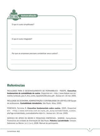 9
Contabilidade A13
O que é custo simplificado?
O que é custo integrado?
Por que as empresas precisam contabilizar seus custos?
Referências
FACULDADE PARA O DESENVOLVIMENTO DE PERNAMBUCO - FADEPE. Conceitos
fundamentais de contabilidade de custos. Disponível em: <http://www.fadepe.com.br/
restrito/conteudo_pos/4_fina_contro_Apostila%20Custos.pdf>. Acesso em: 16 mar. 2009.
FACULDADE DE ECONOMIA, ADMINISTRAÇÃO E CONTABILIDADE DA USP. FEA/USP. Equipe
de professores. Contabilidade introdutória. São Paulo: Atlas, 2000.
FEMENICK, Tomislav R. Conceitos fundamentais sobre custos. 2005. Disponível
em: <http://www.tomislav.com.br/sala_de_aula/contabilidade_custos.
php?pg=contabilidade_custos&detalhe=&id=3>. Acesso em: 16 mar. 2009.
SERVIÇO DE APOIO ÀS MICRO E PEQUENAS EMPRESAS - SEBRAE. Consultores
Financeiros da Unidade de Orientação de São Paulo. Palestra: Lucratividade: Crescer,
Sobreviver ou Morrer. [s.l.]: [s.n], 2008. Manual do participante.
 