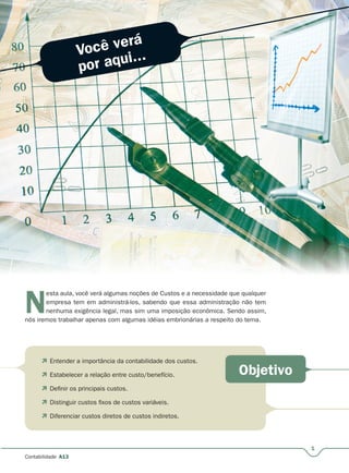 Você verá
por aqui...
Objetivo
1
Contabilidade A13
N
esta aula, você verá algumas noções de Custos e a necessidade que qualquer
empresa tem em administrá-los, sabendo que essa administração não tem
nenhuma exigência legal, mas sim uma imposição econômica. Sendo assim,
nós iremos trabalhar apenas com algumas idéias embrionárias a respeito do tema.
 Entender a importância da contabilidade dos custos.
 Estabelecer a relação entre custo/benefício.
 Definir os principais custos.
 Distinguir custos fixos de custos variáveis.
 Diferenciar custos diretos de custos indiretos.
 