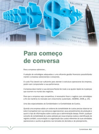 2
Contabilidade A13
Para começo
de conversa
Para a empresa sobreviver...
A adoção de estratégias adequadas e uma eficiente gestão financeira possibilitarão
manter a empresa sobrevivendo e crescendo.
O custo Fixo deverá ser suficiente para atender à estrutura operacional da empresa,
porém sem comprometer a sua performance.
A empresa deve manter a sua estrutura flexível de modo a se ajustar rápido às mudanças
que ocorrem no mundo dos negócios.
Para que a empresa seja competitiva, é necessário focar o negócio com estratégias
a fim de mantê-la no mercado com crescimento sustentado. (SEBRAE, 2008, p. 29).
Uma das especialidades da Contabilidade é a Contabilidade de Custos.
Quando uma empresa adota um sistema de contabilidade de custos precisa observar se
este é compatível com sua estrutura organizacional, seus procedimentos de produção e
qual é o tipo de informações sobre custos que a administração deseja. Porém, qualquer
conceito de contabilidade de custos adotado por essa empresa realiza a identificação do
registro contábil, a acumulação e a organização dos custos referentes às suas atividades
operacionais e auxilia os gestores nas tomadas de decisões e de planejamento.
 