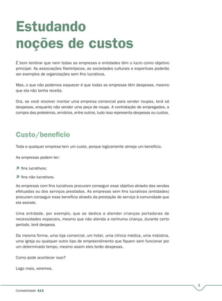 3
Contabilidade A13
Estudando
noções de custos
É bom lembrar que nem todas as empresas e entidades têm o lucro como objetivo
principal. As associações filantrópicas, as sociedades culturais e esportivas poderão
ser exemplos de organizações sem fins lucrativos.
Mas, o que não podemos esquecer é que todas as empresas têm despesas, mesmo
que ela não tenha receita.
Ora, se você resolver montar uma empresa comercial para vender roupas, terá só
despesas, enquanto não vender uma peça de roupa. A contratação de empregados, a
compra das prateleiras, armários, entre outros, tudo isso representa despesas ou custos.
Custo/benefício
Toda e qualquer empresa tem um custo, porque logicamente almeja um benefício.
As empresas podem ter:
 fins lucrativos;
 fins não lucrativos.
As empresas com fins lucrativos procuram conseguir esse objetivo através das vendas
efetuadas ou dos serviços prestados. As empresas sem fins lucrativos (entidades)
procuram conseguir esse benefício através da prestação de serviço à comunidade que
ela assiste.
Uma entidade, por exemplo, que se dedica a atender crianças portadoras de
necessidades especiais, mesmo que não atenda a nenhuma criança, durante certo
período, terá despesa.
Da mesma forma, uma loja comercial, um hotel, uma clínica médica, uma indústria,
uma igreja ou qualquer outro tipo de empreendimento que fiquem sem funcionar por
um determinado tempo, mesmo assim eles terão despesas.
Como pode acontecer isso?
Logo mais, veremos.
 