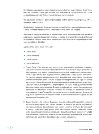 4
Contabilidade A13
Em todas as organizações, sejam elas comerciais, industriais ou prestadoras de serviços,
com fins lucrativos ou não, precisam ter uma relação entre custos e benefícios. Todas
as despesas devem ser feitas, visando sempre a um resultado.
Os resultados almejados pelas organizações podem ser social, religioso, político,
financeiro ou econômico.
Sendo assim, o valor das despesas deve ser compatível com os resultados esperados.
Se não acontecer esse equilíbrio, a empresa poderá entrar em colapso.
Mediante os registros contábeis, a empresa tem todas as informações para que seus
proprietários ou dirigentes possam analisar os custos do empreendimento. Quanto mais
atualizadas e corretas forem estas informações, mais acertos os dirigentes terão nas
suas tomadas de decisão.
Agora, vamos saber o que vem a ser:
 Custos fixos
 Custos variáveis
 Custos diretos
 Custos indiretos
a) Custos Fixos – São aqueles que, a curto prazo, independem do nível de produção.
Eles permanecem inalterados independentemente do número de peças produzidas e
são originados pela própria existência da empresa e de sua estrutura, sem levar em
conta se esta produz mais ou produz menos, até mesmo se está ou não produzindo.
Por exemplo, os juros, as depreciações, etc. Na indústria de confecção, os custos fixos
ocorrem sem levar em conta o volume físico de camisas produzidas, ou seja, são custos
que ocorrem independentemente da empresa produzir ou vender produtos ou serviços.
Destaque-se que, a longo prazo, a empresa pode ser capaz de se ajustar totalmente
às mudanças de circunstâncias. Em outras palavras, os custos fixos podem ser
adaptados aos fatores da realidade concreta. Por exemplo, se as vendas caírem, a
empresa pode “trocar” um prédio grande por um menor, assim caem as despesa de
aluguel, de depreciação, de Imposto Predial e Territorial Urbano (IPTU); pode reduzir
as despesas financeiras, etc.
b) Custos Variáveis – Ao contrário dos custos fixos, os custos variáveis oscilam conforme
a quantidade empregada dos “fatores variáveis” e, portanto, do volume da produção.
Na mesma indústria de confecção, eles variam conforme o volume de “camisas”
e “calças” produzidas, pois quanto maior for o número de itens fabricados, maior
serão os custos com matérias-primas, etc. Os custos variáveis oscilam em função
do volume físico de produtos ou serviços, que aumentam e diminuem de acordo com
a alteração da quantidade de produtos ou serviços produzidos.
(FEMENICK, 2005, documento exclusivo da Internet).
 