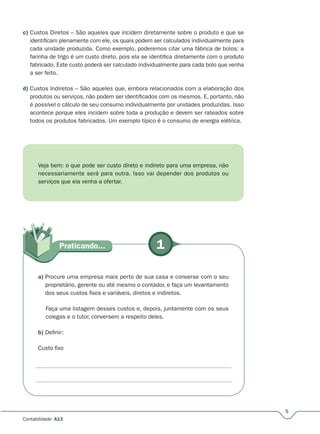 5
Contabilidade A13
c) Custos Diretos – São aqueles que incidem diretamente sobre o produto e que se
identificam plenamente com ele, os quais podem ser calculados individualmente para
cada unidade produzida. Como exemplo, poderemos citar uma fábrica de bolos: a
farinha de trigo é um custo direto, pois ela se identifica diretamente com o produto
fabricado. Este custo poderá ser calculado individualmente para cada bolo que venha
a ser feito.
d) Custos Indiretos – São aqueles que, embora relacionados com a elaboração dos
produtos ou serviços, não podem ser identificados com os mesmos. E, portanto, não
é possível o cálculo de seu consumo individualmente por unidades produzidas. Isso
acontece porque eles incidem sobre toda a produção e devem ser rateados sobre
todos os produtos fabricados. Um exemplo típico é o consumo de energia elétrica.
Veja bem: o que pode ser custo direto e indireto para uma empresa, não
necessariamente será para outra. Isso vai depender dos produtos ou
serviços que ela venha a ofertar.
1Praticando...
a) Procure uma empresa mais perto de sua casa e converse com o seu
proprietário, gerente ou até mesmo o contador, e faça um levantamento
dos seus custos fixos e variáveis, diretos e indiretos.
Faça uma listagem desses custos e, depois, juntamente com os seus
colegas e o tutor, conversem a respeito deles.
b) Definir:
Custo fixo
 