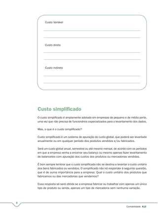 6
Contabilidade A13
Custo Variável
Custo direto
Custo indireto
Custo simpliﬁcado
O custo simplificado é amplamente adotado em empresas de pequeno e de médio porte,
uma vez que não precisa de funcionários especializados para o levantamento dos dados.
Mas, o que é o custo simplificado?
Custo simplificado é um sistema de apuração do custo global, que poderá ser levantado
anualmente ou em qualquer período dos produtos vendidos e/ou fabricados.
Será um custo global anual, semestral ou até mesmo mensal, de acordo com os períodos
em que a empresa venha a encerrar seu balanço ou mesmo apenas fazer levantamento
de balancetes com apuração dos custos dos produtos ou mercadorias vendidas.
É bom sempre lembrar que o custo simplificado não se destina a levantar o custo unitário
dos bens fabricados ou vendidos. O simplificado não irá responder à seguinte questão,
que é de suma importância para a empresa: Qual o custo unitário dos produtos que
fabricamos ou das mercadorias que vendemos?
Essa resposta só será obtida se a empresa fabricar ou trabalhar com apenas um único
tipo de produto ou venda, apenas um tipo de mercadoria sem nenhuma variação.
 