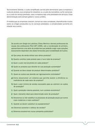 7
Contabilidade A13
Tecnicamente falando, o custo simplificado servirá para demonstrar para a empresa o
custo do produto, se a empresa for industrial, ou o custo da mercadoria, se for comercial,
ou o custo do serviço prestado, caso a empresa seja uma prestadora de serviços. Essa
demonstração será sempre global e nunca unitária.
À medida que as empresas crescem, tornam-se mais complexas, diversificando muitas
vezes os artigos produzidos ou os serviços prestados; a complexidade aumenta em
relação aos custos..
De acordo com Sergio de Ludicibus, Eliseu Martins e demais professores da
equipe dos professores FEA/USP (1996), sob a coordenação do primeiro,
apresentaremos uma série de problemas que poderão surgir cujas soluções
basicamente dependem dos dados fornecidos pela Contabilidade de Custos.
a) Que preço de venda atribuir aos vários produtos?
b) Quanto contribui cada produto para o lucro total da empresa?
c) Qual o custo real envolvido em cada produto?
d) Quais os produtos que deverão ter sua produção aumentada?
e) Quando se deve cessar de produzir determinados produtos?
f) Quais os custos que deverão ser rigorosamente controlados?
g) Como desenvolver um sistema que permita avaliar a eficiência ou
ineficiência de cada setor da empresa?
h) Qual o valor mínimo de vendas necessário para se cobrirem os custos
de produção?
i) Qual a produção máxima possível, num contexto econômico?
j) Qual o tamanho ideal para determinado setor de produção?
k) Deveremos ou não substituir os processos de produção atuais por outros
mais modernos e mais custosos?
l) Quando se devem substituir os equipamentos?
m) Devemos aumentar o esforço de vendas?
n) Devemos envolver-nos numa campanha publicitária?
 
