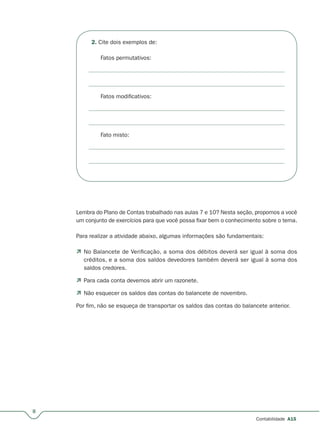 8
Contabilidade A15
2. Cite dois exemplos de:
Fatos permutativos:
Fatos modificativos:
Fato misto:
Lembra do Plano de Contas trabalhado nas aulas 7 e 10? Nesta seção, propomos a você
um conjunto de exercícios para que você possa fixar bem o conhecimento sobre o tema.
Para realizar a atividade abaixo, algumas informações são fundamentais:
 No Balancete de Verificação, a soma dos débitos deverá ser igual à soma dos
créditos, e a soma dos saldos devedores também deverá ser igual à soma dos
saldos credores.
 Para cada conta devemos abrir um razonete.
 Não esquecer os saldos das contas do balancete de novembro.
Por fim, não se esqueça de transportar os saldos das contas do balancete anterior.
 