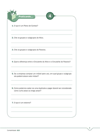 4Praticando...
9
Contabilidade A15
1. O que é um Plano de Contas?
2. Cite os grupos e subgrupos do Ativo.
3. Cite os grupos e subgrupos do Passivo.
4. Qual a diferença entre o Circulante do Ativo e o Circulante do Passivo?
5. Se a empresa comprar um imóvel para uso, em qual grupo e subgrupo
ela poderá alocar este imóvel?
6. Como podemos saber se uma duplicata a pagar deverá ser considerada
como curto prazo ou longo prazo?
7. O que é um estorno?
 