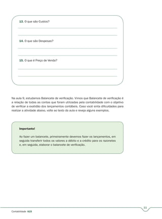 11
Contabilidade A15
13. O que são Custos?
14. O que são Despesas?
15. O que é Preço de Venda?
Na aula 9, estudamos Balancete de verificação. Vimos que Balancete de verificação é
a relação de todas as contas que foram utilizadas pela contabilidade com o objetivo
de verificar a exatidão dos lançamentos contábeis. Caso você sinta dificuldades para
realizar a atividade abaixo, volte ao texto da aula e reveja alguns exemplos.
Importante!
Ao fazer um balancete, primeiramente devemos fazer os lançamentos, em
seguida transferir todos os valores a débito e a crédito para os razonetes
e, em seguida, elaborar o balancete de verificação.
 