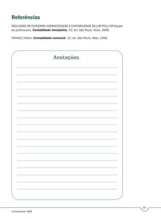 15
Contabilidade A15
Anotações
Referências
FACULDADE DE ECONOMIA, ADMINISTRAÇÃO E CONTABILIDADE DA USP. FEA/USP. Equipe
de professores. Contabilidade introdutória. 10. Ed. São Paulo: Atlas, 2006.
FRANCO, Hilário. Contabilidade comercial. 13. ed. São Paulo: Atlas, 1996.
 