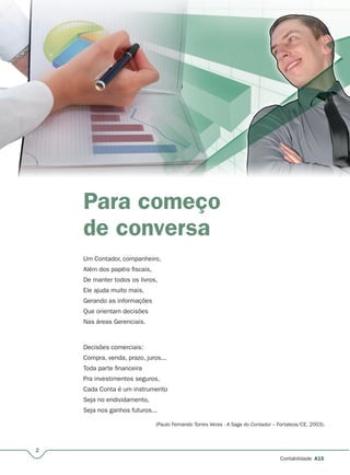 2
Contabilidade A15
Para começo
de conversa
Um Contador, companheiro,
Além dos papéis fiscais,
De manter todos os livros,
Ele ajuda muito mais,
Gerando as informações
Que orientam decisões
Nas áreas Gerenciais.
Decisões comerciais:
Compra, venda, prazo, juros...
Toda parte financeira
Pra investimentos seguros,
Cada Conta é um instrumento
Seja no endividamento,
Seja nos ganhos futuros...
(Paulo Fernando Torres Veras - A Saga do Contador – Fortaleza/CE, 2003).
 