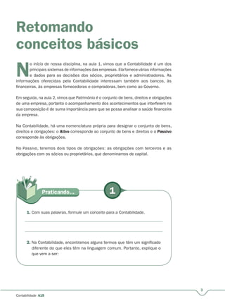 1Praticando...
3
Contabilidade A15
Retomando
conceitos básicos
N
o início de nossa disciplina, na aula 1, vimos que a Contabilidade é um dos
principais sistemas de informações das empresas. Ela fornece várias informações
e dados para as decisões dos sócios, proprietários e administradores. As
informações oferecidas pela Contabilidade interessam também aos bancos, às
financeiras, às empresas fornecedoras e compradoras, bem como ao Governo.
Em seguida, na aula 2, vimos que Patrimônio é o conjunto de bens, direitos e obrigações
de uma empresa, portanto o acompanhamento dos acontecimentos que interferem na
sua composição é de suma importância para que se possa analisar a saúde financeira
da empresa.
Na Contabilidade, há uma nomenclatura própria para designar o conjunto de bens,
direitos e obrigações: o Ativo corresponde ao conjunto de bens e direitos e o Passivo
corresponde às obrigações.
No Passivo, teremos dois tipos de obrigações: as obrigações com terceiros e as
obrigações com os sócios ou proprietários, que denominamos de capital.
1. Com suas palavras, formule um conceito para a Contabilidade.
2. Na Contabilidade, encontramos alguns termos que têm um significado
diferente do que eles têm na linguagem comum. Portanto, explique o
que vem a ser:
 