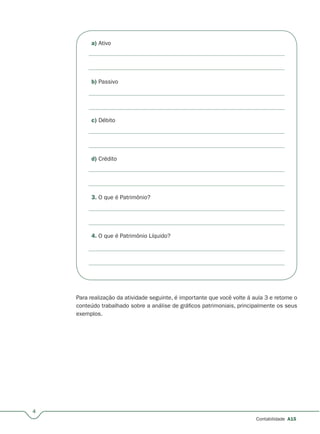 4
Contabilidade A15
a) Ativo
b) Passivo
c) Débito
d) Crédito
3. O que é Patrimônio?
4. O que é Patrimônio Líquido?
Para realização da atividade seguinte, é importante que você volte á aula 3 e retome o
conteúdo trabalhado sobre a análise de gráficos patrimoniais, principalmente os seus
exemplos.
 