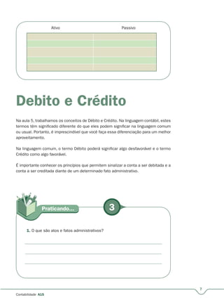 3Praticando...
7
Contabilidade A15
Ativo Passivo
Debito e Crédito
Na aula 5, trabalhamos os conceitos de Débito e Crédito. Na linguagem contábil, estes
termos têm significado diferente do que eles podem significar na linguagem comum
ou usual. Portanto, é imprescindível que você faça essa diferenciação para um melhor
aproveitamento.
Na linguagem comum, o termo Débito poderá significar algo desfavorável e o termo
Crédito como algo favorável.
É importante conhecer os princípios que permitem sinalizar a conta a ser debitada e a
conta a ser creditada diante de um determinado fato administrativo.
1. O que são atos e fatos administrativos?
 
