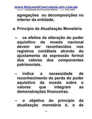 www.ResumosConcursos.hpg.com.br
  Apostila: Contabilidade para Concursos Públicos   – por   Prof. André



  agregações ou decomposições no
  interior da entidade.

e. Princípio da Atualização Monetária

 – os efeitos da alteração do poder
  aquisitivo da moeda nacional
  devem ser reconhecidos nos
  registros contábeis através do
  ajustamento da expressão formal
  dos valores dos componentes
  patrimoniais.

 – indica    a    necessidade   de
  reconhecimento da perda do poder
  aquisitivo da moeda sobre o
  valores    que    integram    as
  demonstrações financeiras.

 – o objetivo do princípio                                                da
  atualização monetária é, o                                              de
                                  440                                      !
 