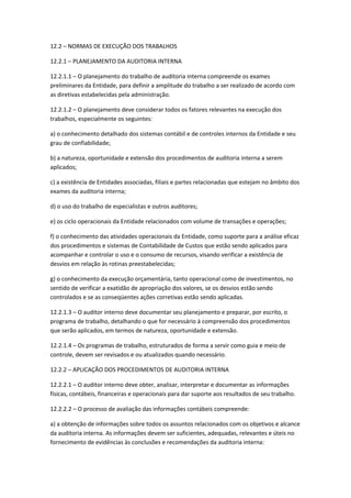 12.2 – NORMAS DE EXECUÇÃO DOS TRABALHOS

12.2.1 – PLANEJAMENTO DA AUDITORIA INTERNA

12.2.1.1 – O planejamento do trabalho de auditoria interna compreende os exames
preliminares da Entidade, para definir a amplitude do trabalho a ser realizado de acordo com
as diretivas estabelecidas pela administração.

12.2.1.2 – O planejamento deve considerar todos os fatores relevantes na execução dos
trabalhos, especialmente os seguintes:

a) o conhecimento detalhado dos sistemas contábil e de controles internos da Entidade e seu
grau de confiabilidade;

b) a natureza, oportunidade e extensão dos procedimentos de auditoria interna a serem
aplicados;

c) a existência de Entidades associadas, filiais e partes relacionadas que estejam no âmbito dos
exames da auditoria interna;

d) o uso do trabalho de especialistas e outros auditores;

e) os ciclo operacionais da Entidade relacionados com volume de transações e operações;

f) o conhecimento das atividades operacionais da Entidade, como suporte para a análise eficaz
dos procedimentos e sistemas de Contabilidade de Custos que estão sendo aplicados para
acompanhar e controlar o uso e o consumo de recursos, visando verificar a existência de
desvios em relação às rotinas preestabelecidas;

g) o conhecimento da execução orçamentária, tanto operacional como de investimentos, no
sentido de verificar a exatidão de apropriação dos valores, se os desvios estão sendo
controlados e se as conseqüentes ações corretivas estão sendo aplicadas.

12.2.1.3 – O auditor interno deve documentar seu planejamento e preparar, por escrito, o
programa de trabalho, detalhando o que for necessário à compreensão dos procedimentos
que serão aplicados, em termos de natureza, oportunidade e extensão.

12.2.1.4 – Os programas de trabalho, estruturados de forma a servir como guia e meio de
controle, devem ser revisados e ou atualizados quando necessário.

12.2.2 – APLICAÇÃO DOS PROCEDIMENTOS DE AUDITORIA INTERNA

12.2.2.1 – O auditor interno deve obter, analisar, interpretar e documentar as informações
físicas, contábeis, financeiras e operacionais para dar suporte aos resultados de seu trabalho.

12.2.2.2 – O processo de avaliação das informações contábeis compreende:

a) a obtenção de informações sobre todos os assuntos relacionados com os objetivos e alcance
da auditoria interna. As informações devem ser suficientes, adequadas, relevantes e úteis no
fornecimento de evidências às conclusões e recomendações da auditoria interna:
 
