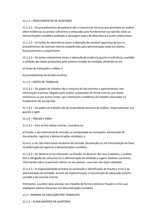 11.1.2 – PROCEDIMENTOS DE AUDITORIA

11.1.2.1 – Os procedimentos de auditoria são o conjunto de técnicas que permitem ao auditor
obter evidências ou provas suficientes e adequadas para fundamentar sua opinião sobre as
demonstrações contábeis auditadas e abrangem testes de observância e testes substantivos.

11.1.2.2 – Os testes de observância visam à obtenção de razoável segurança de que os
procedimentos de controle interno estabelecidos pela administração estão em efetivo
funcionamento e cumprimento.

11.1.2.3 – Os testes substantivos visam à obtenção de evidência quanto à suficiência, exatidão
e validade dos dados produzidos pelo sistema contábil da entidade, dividindo-se em:

a) testes de transações e saldos; e

b) procedimentos de revisão analítica.

11.1.3 – PAPÉIS DE TRABALHO

11.1.3.1 – Os papéis de trabalho são o conjunto de documentos e apontamentos com
informações e provas coligidas pelo auditor, preparados de forma manual, por meios
eletrônicos ou por outros meios, que constituem a evidência do trabalho executado e o
fundamento de sua opinião.

11.1.3.2 – Os papéis de trabalho são de propriedade exclusiva do auditor, responsável por sua
guarda e sigilo.

11.1.4 – FRAUDE E ERRO

11.1.4.1 – Para os fins destas normas, considera-se:

a) fraude, o ato intencional de omissão ou manipulação de transações, adulteração de
documentos, registros e demonstrações contábeis; e

b) erro, o ato não intencional resultante de omissão, desatenção ou má interpretação de fatos
na elaboração de registros e demonstrações contábeis.

11.1.4.2 – Ao detectar erros relevantes ou fraudes no decorrer dos seus trabalhos, o auditor
tem a obrigação de comunicá-los à administração da entidade e sugerir medidas corretivas,
informando sobre os possíveis efeitos no seu parecer, caso elas não sejam adotadas.

11.1.4.3 – A responsabilidade primária na prevenção e identificação de fraude e erros é da
administração da entidade, através da implementação e manutenção de adequado sistema
contábil e de controle interno.

Entretanto, o auditor deve planejar seu trabalho de forma a detectar fraudes e erros que
impliquem efeitos relevantes nas demonstrações contábeis.

11.2 – NORMAS DE EXECUÇÃO DOS TRABALHOS

11.2.1 – PLANEJAMENTO DA AUDITORIA
 