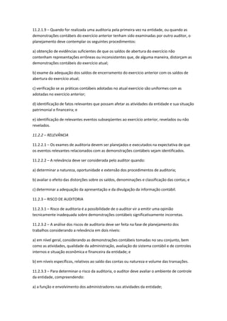 11.2.1.9 – Quando for realizada uma auditoria pela primeira vez na entidade, ou quando as
demonstrações contábeis do exercício anterior tenham sido examinadas por outro auditor, o
planejamento deve contemplar os seguintes procedimentos:

a) obtenção de evidências suficientes de que os saldos de abertura do exercício não
contenham representações errôneas ou inconsistentes que, de alguma maneira, distorçam as
demonstrações contábeis do exercício atual;

b) exame da adequação dos saldos de encerramento do exercício anterior com os saldos de
abertura do exercício atual;

c) verificação se as práticas contábeis adotadas no atual exercício são uniformes com as
adotadas no exercício anterior;

d) identificação de fatos relevantes que possam afetar as atividades da entidade e sua situação
patrimonial e financeira; e

e) identificação de relevantes eventos subseqüentes ao exercício anterior, revelados ou não
revelados.

11.2.2 – RELEVÂNCIA

11.2.2.1 – Os exames de auditoria devem ser planejados e executados na expectativa de que
os eventos relevantes relacionados com as demonstrações contábeis sejam identificados.

11.2.2.2 – A relevância deve ser considerada pelo auditor quando:

a) determinar a natureza, oportunidade e extensão dos procedimentos de auditoria;

b) avaliar o efeito das distorções sobre os saldos, denominações e classificação das contas; e

c) determinar a adequação da apresentação e da divulgação da informação contábil.

11.2.3 – RISCO DE AUDITORIA

11.2.3.1 – Risco de auditoria é a possibilidade de o auditor vir a emitir uma opinião
tecnicamente inadequada sobre demonstrações contábeis significativamente incorretas.

11.2.3.2 – A análise dos riscos de auditoria deve ser feita na fase de planejamento dos
trabalhos considerando a relevância em dois níveis:

a) em nível geral, considerando as demonstrações contábeis tomadas no seu conjunto, bem
como as atividades, qualidade da administração, avaliação do sistema contábil e de controles
internos e situação econômica e financeira da entidade; e

b) em níveis específicos, relativos ao saldo das contas ou natureza e volume das transações.

11.2.3.3 – Para determinar o risco da auditoria, o auditor deve avaliar o ambiente de controle
da entidade, compreendendo:

a) a função e envolvimento dos administradores nas atividades da entidade;
 