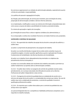 b) a estrutura organizacional e os métodos de administração adotados, especialmente quanto
a limites de autoridade e responsabilidade;

c) as políticas de pessoal e segregação de funções;

d) a fixação, pela administração, de normas para inventário, para conciliação de contas,
preparação de demonstrações contábeis e demais informes adicionais;

e) as implantações, modificações e acesso aos sistemas de informação computadorizada, bem
como acesso a arquivos de dados e possibilidade de inclusão ou exclusão de dados;

f) o sistema de aprovação e registro de transações;

g) as limitações de acesso físico a ativos e registros contábeis e/ou administrativos; e

h) as comparações e análises dos resultados financeiros com dados históricos e/ou projetados.

SUPERVISÃO E CONTROLE DE QUALIDADE

11.2.4.1 – Na supervisão dos trabalhos da equipe técnica durante a execução da auditoria, o
auditor deve:

a) avaliar o cumprimento do planejamento e do programa de trabalho;

b) avaliar se as tarefas distribuídas à equipe técnica estão sendo cumpridas no grau de
competência exigido; c) resolver questões significativas quanto à aplicação dos Princípios
Fundamentais de Contabilidade e das Normas Brasileiras de Contabilidade;

d) avaliar se os trabalhos foram adequadamente documentados e os objetivos dos
procedimentos técnicos alcançados; e

e) avaliar se as conclusões obtidas são resultantes dos trabalhos executados e permitem ao
auditor fundamentar sua opinião sobre as demonstrações contábeis.

11.2.4.2 – O auditor deve instituir um programa de controle de qualidade visando avaliar,
periodicamente, se os serviços executados são efetuados de acordo com as Normas
Profissionais de Auditor Independente e estas normas.

11.2.4.3 – O programa de controle de qualidade deve ser estabelecido de acordo com a
estrutura da equipe técnica do auditor e a complexidade dos serviços que realizar. No caso do
auditor atuar sem a colaboração de assistentes, o controle da qualidade é inerente à
qualificação profissional do auditor.

11.2.4.4 – Os requisitos que o auditor deve adotar para o controle da qualidade dos seus
serviços são os que seguem:

a) o pessoal designado deve ter a competência e habilidade profissionais compatíveis com o
requerido no trabalho realizado;
 