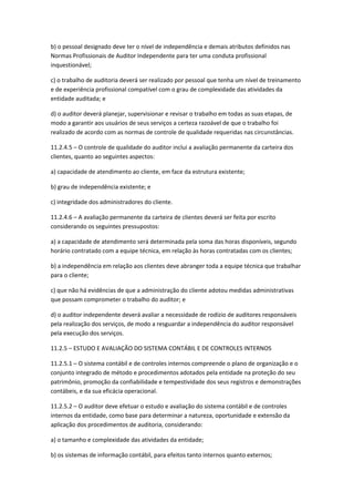 b) o pessoal designado deve ter o nível de independência e demais atributos definidos nas
Normas Profissionais de Auditor Independente para ter uma conduta profissional
inquestionável;

c) o trabalho de auditoria deverá ser realizado por pessoal que tenha um nível de treinamento
e de experiência profissional compatível com o grau de complexidade das atividades da
entidade auditada; e

d) o auditor deverá planejar, supervisionar e revisar o trabalho em todas as suas etapas, de
modo a garantir aos usuários de seus serviços a certeza razoável de que o trabalho foi
realizado de acordo com as normas de controle de qualidade requeridas nas circunstâncias.

11.2.4.5 – O controle de qualidade do auditor inclui a avaliação permanente da carteira dos
clientes, quanto ao seguintes aspectos:

a) capacidade de atendimento ao cliente, em face da estrutura existente;

b) grau de independência existente; e

c) integridade dos administradores do cliente.

11.2.4.6 – A avaliação permanente da carteira de clientes deverá ser feita por escrito
considerando os seguintes pressupostos:

a) a capacidade de atendimento será determinada pela soma das horas disponíveis, segundo
horário contratado com a equipe técnica, em relação às horas contratadas com os clientes;

b) a independência em relação aos clientes deve abranger toda a equipe técnica que trabalhar
para o cliente;

c) que não há evidências de que a administração do cliente adotou medidas administrativas
que possam comprometer o trabalho do auditor; e

d) o auditor independente deverá avaliar a necessidade de rodízio de auditores responsáveis
pela realização dos serviços, de modo a resguardar a independência do auditor responsável
pela execução dos serviços.

11.2.5 – ESTUDO E AVALIAÇÃO DO SISTEMA CONTÁBIL E DE CONTROLES INTERNOS

11.2.5.1 – O sistema contábil e de controles internos compreende o plano de organização e o
conjunto integrado de método e procedimentos adotados pela entidade na proteção do seu
patrimônio, promoção da confiabilidade e tempestividade dos seus registros e demonstrações
contábeis, e da sua eficácia operacional.

11.2.5.2 – O auditor deve efetuar o estudo e avaliação do sistema contábil e de controles
internos da entidade, como base para determinar a natureza, oportunidade e extensão da
aplicação dos procedimentos de auditoria, considerando:

a) o tamanho e complexidade das atividades da entidade;

b) os sistemas de informação contábil, para efeitos tanto internos quanto externos;
 