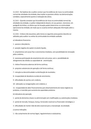 11.2.8.4 – Na hipótese de o auditor concluir que há evidências de riscos na continuidade
normal das atividades da entidade, deve avaliar os possíveis efeitos nas demonstrações
contábeis, especialmente quanto à realização dos ativos.

11.2.8.5 – Quando constatar que há evidências de riscos na continuidade normal das
atividades da entidade, o auditor independente deverá, em seu parecer, mencionar, em
parágrafo de ênfase, os efeitos que tal situação poderá determinar na continuidade
operacional da entidade, de modo que os usuários tenham adequada informação sobre a
mesma.

11.2.8.6 – Embora não exaustivos, pelo menos os seguintes pressupostos deverão ser
adotados pelo auditor na análise da continuidade da entidade auditada:

a) indicadores financeiros

1 - passivo a descoberto;

2 - posição negativa do capital circulante líquido;

3 - empréstimos com prazo fixo e vencimentos imediatos, sem possibilidade de renovação
pelos credores;

4 - excessiva participação de empréstimos de curto prazo, sem a possibilidade de
alongamento das dívidas ou capacidade de amortização;

5 - índices financeiros adversos de forma contínua;

6 - prejuízos substanciais de operação e de forma contínua;

7 - retração ou descontinuidade na distribuição de resultados;

8 - incapacidade de devedores na data do vencimento;

9 - dificuldades de acertos com credores;

10 - alterações ou renegociações com credores; e

11 - incapacidade de obter financiamentos para desenvolvimento de novos negócios ou
produtos, e inversões para aumento da capacidade produtiva.

b) indicadores de operação

1 - perda de elementos-chaves na administração sem modificações ou substituições imediatas;

2 - perda de mercado, franquia, licença, fornecedor essencial ou financiador estratégico; e

3 - dificuldades de manter mão-de-obra essencial para a manutenção da atividade.

c) outras indicações

1 - não cumprimento de normas legais, regulamentares e estatutárias;
 