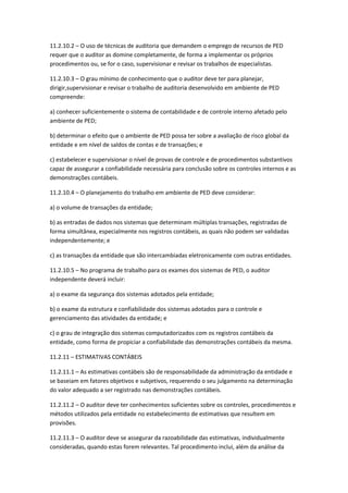 11.2.10.2 – O uso de técnicas de auditoria que demandem o emprego de recursos de PED
requer que o auditor as domine completamente, de forma a implementar os próprios
procedimentos ou, se for o caso, supervisionar e revisar os trabalhos de especialistas.

11.2.10.3 – O grau mínimo de conhecimento que o auditor deve ter para planejar,
dirigir,supervisionar e revisar o trabalho de auditoria desenvolvido em ambiente de PED
compreende:

a) conhecer suficientemente o sistema de contabilidade e de controle interno afetado pelo
ambiente de PED;

b) determinar o efeito que o ambiente de PED possa ter sobre a avaliação de risco global da
entidade e em nível de saldos de contas e de transações; e

c) estabelecer e supervisionar o nível de provas de controle e de procedimentos substantivos
capaz de assegurar a confiabilidade necessária para conclusão sobre os controles internos e as
demonstrações contábeis.

11.2.10.4 – O planejamento do trabalho em ambiente de PED deve considerar:

a) o volume de transações da entidade;

b) as entradas de dados nos sistemas que determinam múltiplas transações, registradas de
forma simultânea, especialmente nos registros contábeis, as quais não podem ser validadas
independentemente; e

c) as transações da entidade que são intercambiadas eletronicamente com outras entidades.

11.2.10.5 – No programa de trabalho para os exames dos sistemas de PED, o auditor
independente deverá incluir:

a) o exame da segurança dos sistemas adotados pela entidade;

b) o exame da estrutura e confiabilidade dos sistemas adotados para o controle e
gerenciamento das atividades da entidade; e

c) o grau de integração dos sistemas computadorizados com os registros contábeis da
entidade, como forma de propiciar a confiabilidade das demonstrações contábeis da mesma.

11.2.11 – ESTIMATIVAS CONTÁBEIS

11.2.11.1 – As estimativas contábeis são de responsabilidade da administração da entidade e
se baseiam em fatores objetivos e subjetivos, requerendo o seu julgamento na determinação
do valor adequado a ser registrado nas demonstrações contábeis.

11.2.11.2 – O auditor deve ter conhecimentos suficientes sobre os controles, procedimentos e
métodos utilizados pela entidade no estabelecimento de estimativas que resultem em
provisões.

11.2.11.3 – O auditor deve se assegurar da razoabilidade das estimativas, individualmente
consideradas, quando estas forem relevantes. Tal procedimento inclui, além da análise da
 