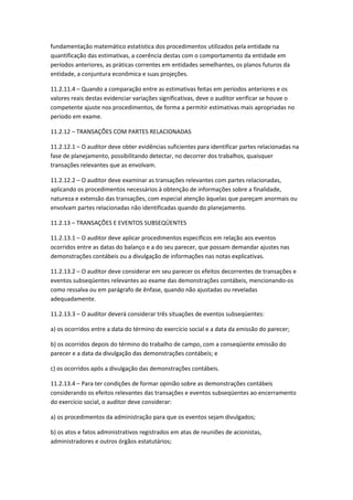 fundamentação matemático estatística dos procedimentos utilizados pela entidade na
quantificação das estimativas, a coerência destas com o comportamento da entidade em
períodos anteriores, as práticas correntes em entidades semelhantes, os planos futuros da
entidade, a conjuntura econômica e suas projeções.

11.2.11.4 – Quando a comparação entre as estimativas feitas em períodos anteriores e os
valores reais destas evidenciar variações significativas, deve o auditor verificar se houve o
competente ajuste nos procedimentos, de forma a permitir estimativas mais apropriadas no
período em exame.

11.2.12 – TRANSAÇÕES COM PARTES RELACIONADAS

11.2.12.1 – O auditor deve obter evidências suficientes para identificar partes relacionadas na
fase de planejamento, possibilitando detectar, no decorrer dos trabalhos, quaisquer
transações relevantes que as envolvam.

11.2.12.2 – O auditor deve examinar as transações relevantes com partes relacionadas,
aplicando os procedimentos necessários à obtenção de informações sobre a finalidade,
natureza e extensão das transações, com especial atenção àquelas que pareçam anormais ou
envolvam partes relacionadas não identificadas quando do planejamento.

11.2.13 – TRANSAÇÕES E EVENTOS SUBSEQÜENTES

11.2.13.1 – O auditor deve aplicar procedimentos específicos em relação aos eventos
ocorridos entre as datas do balanço e a do seu parecer, que possam demandar ajustes nas
demonstrações contábeis ou a divulgação de informações nas notas explicativas.

11.2.13.2 – O auditor deve considerar em seu parecer os efeitos decorrentes de transações e
eventos subseqüentes relevantes ao exame das demonstrações contábeis, mencionando-os
como ressalva ou em parágrafo de ênfase, quando não ajustadas ou reveladas
adequadamente.

11.2.13.3 – O auditor deverá considerar três situações de eventos subseqüentes:

a) os ocorridos entre a data do término do exercício social e a data da emissão do parecer;

b) os ocorridos depois do término do trabalho de campo, com a conseqüente emissão do
parecer e a data da divulgação das demonstrações contábeis; e

c) os ocorridos após a divulgação das demonstrações contábeis.

11.2.13.4 – Para ter condições de formar opinião sobre as demonstrações contábeis
considerando os efeitos relevantes das transações e eventos subseqüentes ao encerramento
do exercício social, o auditor deve considerar:

a) os procedimentos da administração para que os eventos sejam divulgados;

b) os atos e fatos administrativos registrados em atas de reuniões de acionistas,
administradores e outros órgãos estatutários;
 