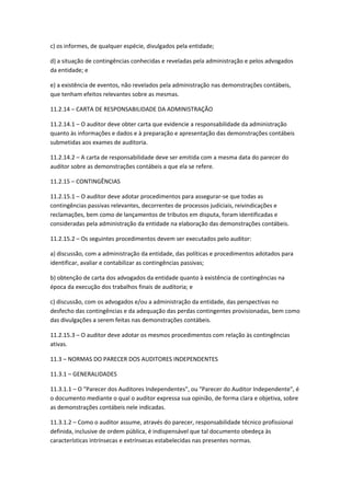 c) os informes, de qualquer espécie, divulgados pela entidade;

d) a situação de contingências conhecidas e reveladas pela administração e pelos advogados
da entidade; e

e) a existência de eventos, não revelados pela administração nas demonstrações contábeis,
que tenham efeitos relevantes sobre as mesmas.

11.2.14 – CARTA DE RESPONSABILIDADE DA ADMINISTRAÇÃO

11.2.14.1 – O auditor deve obter carta que evidencie a responsabilidade da administração
quanto às informações e dados e à preparação e apresentação das demonstrações contábeis
submetidas aos exames de auditoria.

11.2.14.2 – A carta de responsabilidade deve ser emitida com a mesma data do parecer do
auditor sobre as demonstrações contábeis a que ela se refere.

11.2.15 – CONTINGÊNCIAS

11.2.15.1 – O auditor deve adotar procedimentos para assegurar-se que todas as
contingências passivas relevantes, decorrentes de processos judiciais, reivindicações e
reclamações, bem como de lançamentos de tributos em disputa, foram identificadas e
consideradas pela administração da entidade na elaboração das demonstrações contábeis.

11.2.15.2 – Os seguintes procedimentos devem ser executados pelo auditor:

a) discussão, com a administração da entidade, das políticas e procedimentos adotados para
identificar, avaliar e contabilizar as contingências passivas;

b) obtenção de carta dos advogados da entidade quanto à existência de contingências na
época da execução dos trabalhos finais de auditoria; e

c) discussão, com os advogados e/ou a administração da entidade, das perspectivas no
desfecho das contingências e da adequação das perdas contingentes provisionadas, bem como
das divulgações a serem feitas nas demonstrações contábeis.

11.2.15.3 – O auditor deve adotar os mesmos procedimentos com relação às contingências
ativas.

11.3 – NORMAS DO PARECER DOS AUDITORES INDEPENDENTES

11.3.1 – GENERALIDADES

11.3.1.1 – O "Parecer dos Auditores Independentes", ou "Parecer do Auditor Independente", é
o documento mediante o qual o auditor expressa sua opinião, de forma clara e objetiva, sobre
as demonstrações contábeis nele indicadas.

11.3.1.2 – Como o auditor assume, através do parecer, responsabilidade técnico profissional
definida, inclusive de ordem pública, é indispensável que tal documento obedeça às
características intrínsecas e extrínsecas estabelecidas nas presentes normas.
 