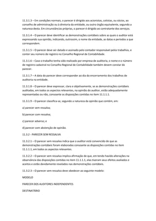 11.3.1.3 – Em condições normais, o parecer é dirigido aos acionistas, cotistas, ou sócios, ao
conselho de administração ou à diretoria da entidade, ou outro órgão equivalente, segundo a
natureza desta. Em circunstâncias próprias, o parecer é dirigido ao contratante dos serviços.

11.3.1.4 – O parecer deve identificar as demonstrações contábeis sobre as quais o auditor está
expressando sua opinião, indicando, outrossim, o nome da entidade, as datas e períodos a que
correspondem.

11.3.1.5 – O parecer deve ser datado e assinado pelo contador responsável pelos trabalhos, e
conter seu número de registro no Conselho Regional de Contabilidade.

11.3.1.6 – Caso o trabalho tenha sido realizado por empresa de auditoria, o nome e o número
de registro cadastral no Conselho Regional de Contabilidade também devem constar do
parecer.

11.3.1.7 – A data do parecer deve corresponder ao dia do encerramento dos trabalhos de
auditoria na entidade.

11.3.1.8 – O parecer deve expressar, clara e objetivamente, se as demonstrações contábeis
auditadas, em todos os aspectos relevantes, na opinião do auditor, estão adequadamente
representadas ou não, consoante as disposições contidas no item 11.1.1.1.

11.3.1.9 – O parecer classifica-se, segundo a natureza da opinião que contém, em:

a) parecer sem ressalva;

b) parecer com ressalva;

c) parecer adverso; e

d) parecer com abstenção de opinião.

11.3.2 - PARECER SEM RESSALVA

11.3.2.1 – O parecer sem ressalva indica que o auditor está convencido de que as
demonstrações contábeis foram elaboradas consoante as disposições contidas no item
11.1.1.1, em todos os aspectos relevantes.

11.3.2.2 – O parecer sem ressalva implica afirmação de que, em tendo havido alterações na
observância das disposições contidas no item 11.1.1.1, elas tiveram seus efeitos avaliados e
aceitos e estão devidamente revelados nas demonstrações contábeis.

11.3.2.3 – O parecer sem ressalva deve obedecer ao seguinte modelo:

MODELO

PARECER DOS AUDITORES INDEPENDENTES

DESTINATÁRIO
 
