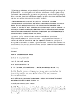 (1) Examinamos os balanços patrimoniais da Empresa ABC, levantados em 31 de dezembro de
19X1 e de 19X0, e as respectivas demonstrações do resultado, das mutações do patrimônio
líquido e das origens e aplicações de recursos correspondentes aos exercícios findos naquelas
datas, elaborados sob a responsabilidade de sua administração. Nossa responsabilidade é a de
expressar uma opinião sobre essas demonstrações contábeis.

(2) Nossos exames foram conduzidos de acordo com as normas de auditoria e
compreenderam: (a) o planejamento dos trabalhos, considerando a relevância dos saldos, o
volume de transações e o sistema contábil e de controles internos da entidade; (b) a
constatação, com base em testes, das evidências e dos registros que suportam os valores e as
informações contábeis divulgados; e (c) a avaliação das práticas e das estimativas contábeis
mais representativas adotadas pela administração da entidade, bem como da apresentação
das demonstrações contábeis tomadas em conjunto.

(3) Em nossa opinião, as demonstrações contábeis acima referidas representam
adequadamente, em todos os aspectos relevantes, a posição patrimonial e financeira da
Empresa ABC em 31 de dezembro de 19X1 e de 19X0, o resultado de suas operações, as
mutações de seu patrimônio líquido e as origens e aplicações de seus recursos referentes aos
exercícios findos naquelas datas, de acordo com os Princípios Fundamentais de Contabilidade.

Local e data

Assinatura

Nome do auditor-responsável técnico

Contador Nº de registro no CRC

Nome da empresa de auditoria

Nº de registro cadastral no CRC

11.3.3 – CIRCUNSTÂNCIAS QUE IMPEDEM A EMISSÃO DO PARECER SEM RESSALVA

11.3.3.1 – O auditor não deve emitir parecer sem ressalva quando existir qualquer das
circunstâncias seguintes, que, na sua opinião, tenham efeitos relevantes para as
demonstrações contábeis:

a) discordância com a administração da entidade a respeito do conteúdo e/ou forma de
apresentação das demonstrações contábeis; ou

b) limitação na extensão do seu trabalho.

11.3.3.2 – A discordância com a administração da entidade a respeito do conteúdo e forma de
apresentação das demonstrações contábeis deve conduzir à opinião com ressalva ou à opinião
adversa, com os esclarecimentos que permitam a correta interpretação dessas
demonstrações.
 