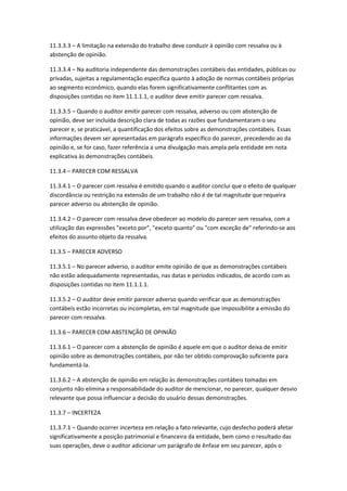 11.3.3.3 – A limitação na extensão do trabalho deve conduzir à opinião com ressalva ou à
abstenção de opinião.

11.3.3.4 – Na auditoria independente das demonstrações contábeis das entidades, públicas ou
privadas, sujeitas a regulamentação específica quanto à adoção de normas contábeis próprias
ao segmento econômico, quando elas forem significativamente conflitantes com as
disposições contidas no item 11.1.1.1, o auditor deve emitir parecer com ressalva.

11.3.3.5 – Quando o auditor emitir parecer com ressalva, adverso ou com abstenção de
opinião, deve ser incluída descrição clara de todas as razões que fundamentaram o seu
parecer e, se praticável, a quantificação dos efeitos sobre as demonstrações contábeis. Essas
informações devem ser apresentadas em parágrafo específico do parecer, precedendo ao da
opinião e, se for caso, fazer referência a uma divulgação mais ampla pela entidade em nota
explicativa às demonstrações contábeis.

11.3.4 – PARECER COM RESSALVA

11.3.4.1 – O parecer com ressalva é emitido quando o auditor conclui que o efeito de qualquer
discordância ou restrição na extensão de um trabalho não é de tal magnitude que requeira
parecer adverso ou abstenção de opinião.

11.3.4.2 – O parecer com ressalva deve obedecer ao modelo do parecer sem ressalva, com a
utilização das expressões "exceto por", "exceto quanto" ou "com exceção de" referindo-se aos
efeitos do assunto objeto da ressalva.

11.3.5 – PARECER ADVERSO

11.3.5.1 – No parecer adverso, o auditor emite opinião de que as demonstrações contábeis
não estão adequadamente representadas, nas datas e períodos indicados, de acordo com as
disposições contidas no item 11.1.1.1.

11.3.5.2 – O auditor deve emitir parecer adverso quando verificar que as demonstrações
contábeis estão incorretas ou incompletas, em tal magnitude que impossibilite a emissão do
parecer com ressalva.

11.3.6 – PARECER COM ABSTENÇÃO DE OPINIÃO

11.3.6.1 – O parecer com a abstenção de opinião é aquele em que o auditor deixa de emitir
opinião sobre as demonstrações contábeis, por não ter obtido comprovação suficiente para
fundamentá-la.

11.3.6.2 – A abstenção de opinião em relação às demonstrações contábeis tomadas em
conjunto não elimina a responsabilidade do auditor de mencionar, no parecer, qualquer desvio
relevante que possa influenciar a decisão do usuário dessas demonstrações.

11.3.7 – INCERTEZA

11.3.7.1 – Quando ocorrer incerteza em relação a fato relevante, cujo desfecho poderá afetar
significativamente a posição patrimonial e financeira da entidade, bem como o resultado das
suas operações, deve o auditor adicionar um parágrafo de ênfase em seu parecer, após o
 