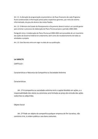 Art. 11. A alteração da programação orçamentária e do fluxo financeiro de cada Programa
ficará condicionada à informação prévia pelos respectivos gerentes, por meio de sistema
informatizado, do grau de alcance das metas fixadas.

Art. 12. O Ministro de Estado do Planejamento e Orçamento deverá instituir um comitê gestor
para orientar o processo de elaboração do Plano Plurianual para o período 2000-2003.

Parágrafo único. A elaboração do Plano Plurianual 2000-2003 será precedida de um inventário
das ações do Governo Federal em andamento, bem como do recadastramento de todas as
atividades e projeto.

Art. 13. Este Decreto entra em vigor na data de sua publicação.




Lei 6404/76

CAPÍTULO I



Características e Natureza da Companhia ou Sociedade Anônima



Características



    Art. 1º A companhia ou sociedade anônima terá o capital dividido em ações, e a
responsabilidade dos sócios ou acionistas será limitada ao preço de emissão das ações
subscritas ou adquiridas.



Objeto Social



    Art. 2º Pode ser objeto da companhia qualquer empresa de fim lucrativo, não
contrário à lei, à ordem pública e aos bons costumes.
 