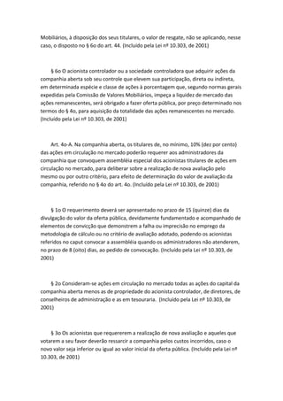 Mobiliários, à disposição dos seus titulares, o valor de resgate, não se aplicando, nesse
caso, o disposto no § 6o do art. 44. (Incluído pela Lei nº 10.303, de 2001)



     § 6o O acionista controlador ou a sociedade controladora que adquirir ações da
companhia aberta sob seu controle que elevem sua participação, direta ou indireta,
em determinada espécie e classe de ações à porcentagem que, segundo normas gerais
expedidas pela Comissão de Valores Mobiliários, impeça a liquidez de mercado das
ações remanescentes, será obrigado a fazer oferta pública, por preço determinado nos
termos do § 4o, para aquisição da totalidade das ações remanescentes no mercado.
(Incluído pela Lei nº 10.303, de 2001)



     Art. 4o-A. Na companhia aberta, os titulares de, no mínimo, 10% (dez por cento)
das ações em circulação no mercado poderão requerer aos administradores da
companhia que convoquem assembléia especial dos acionistas titulares de ações em
circulação no mercado, para deliberar sobre a realização de nova avaliação pelo
mesmo ou por outro critério, para efeito de determinação do valor de avaliação da
companhia, referido no § 4o do art. 4o. (Incluído pela Lei nº 10.303, de 2001)



    § 1o O requerimento deverá ser apresentado no prazo de 15 (quinze) dias da
divulgação do valor da oferta pública, devidamente fundamentado e acompanhado de
elementos de convicção que demonstrem a falha ou imprecisão no emprego da
metodologia de cálculo ou no critério de avaliação adotado, podendo os acionistas
referidos no caput convocar a assembléia quando os administradores não atenderem,
no prazo de 8 (oito) dias, ao pedido de convocação. (Incluído pela Lei nº 10.303, de
2001)



    § 2o Consideram-se ações em circulação no mercado todas as ações do capital da
companhia aberta menos as de propriedade do acionista controlador, de diretores, de
conselheiros de administração e as em tesouraria. (Incluído pela Lei nº 10.303, de
2001)



    § 3o Os acionistas que requererem a realização de nova avaliação e aqueles que
votarem a seu favor deverão ressarcir a companhia pelos custos incorridos, caso o
novo valor seja inferior ou igual ao valor inicial da oferta pública. (Incluído pela Lei nº
10.303, de 2001)
 