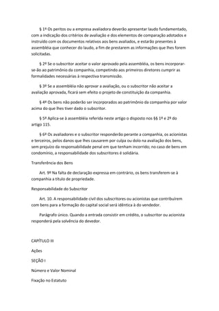 § 1º Os peritos ou a empresa avaliadora deverão apresentar laudo fundamentado,
com a indicação dos critérios de avaliação e dos elementos de comparação adotados e
instruído com os documentos relativos aos bens avaliados, e estarão presentes à
assembléia que conhecer do laudo, a fim de prestarem as informações que lhes forem
solicitadas.

    § 2º Se o subscritor aceitar o valor aprovado pela assembléia, os bens incorporar-
se-ão ao patrimônio da companhia, competindo aos primeiros diretores cumprir as
formalidades necessárias à respectiva transmissão.

     § 3º Se a assembléia não aprovar a avaliação, ou o subscritor não aceitar a
avaliação aprovada, ficará sem efeito o projeto de constituição da companhia.

    § 4º Os bens não poderão ser incorporados ao patrimônio da companhia por valor
acima do que lhes tiver dado o subscritor.

     § 5º Aplica-se à assembléia referida neste artigo o disposto nos §§ 1º e 2º do
artigo 115.

     § 6º Os avaliadores e o subscritor responderão perante a companhia, os acionistas
e terceiros, pelos danos que lhes causarem por culpa ou dolo na avaliação dos bens,
sem prejuízo da responsabilidade penal em que tenham incorrido; no caso de bens em
condomínio, a responsabilidade dos subscritores é solidária.

Transferência dos Bens

   Art. 9º Na falta de declaração expressa em contrário, os bens transferem-se à
companhia a título de propriedade.

Responsabilidade do Subscritor

   Art. 10. A responsabilidade civil dos subscritores ou acionistas que contribuírem
com bens para a formação do capital social será idêntica à do vendedor.

    Parágrafo único. Quando a entrada consistir em crédito, o subscritor ou acionista
responderá pela solvência do devedor.



CAPÍTULO III

Ações

SEÇÃO I

Número e Valor Nominal

Fixação no Estatuto
 