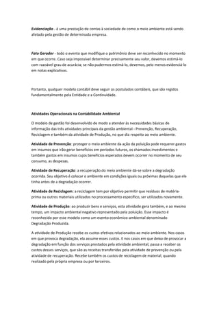 Evidenciação - é uma prestação de contas à sociedade de como o meio ambiente está sendo
afetado pela gestão de determinada empresa.



Fato Gerador - todo o evento que modifique o patrimônio deve ser reconhecido no momento
em que ocorre. Caso seja impossível determinar precisamente seu valor, devemos estimá-lo
com razoável grau de acurácia; se não pudermos estimá-lo, devemos, pelo menos evidenciá-lo
em notas explicativas.



Portanto, qualquer modelo contábil deve seguir os postulados contábeis, que são regidos
fundamentalmente pela Entidade e a Continuidade.



Atividades Operacionais na Contabilidade Ambiental

O modelo de gestão foi desenvolvido de modo a atender às necessidades básicas de
informação das três atividades principais da gestão ambiental - Prevenção, Recuperação,
Reciclagem e também da atividade de Produção, no que dia respeito ao meio ambiente.

Atividade de Prevenção: proteger o meio ambiente da ação da poluição pode requerer gastos
em insumos que irão gerar benefícios em períodos futuros, os chamados investimentos e
também gastos em insumos cujos benefícios esperados devem ocorrer no momento de seu
consumo, as despesas.

Atividade de Recuperação: a recuperação do meio ambiente dá-se sobre a degradação
ocorrida. Seu objetivo é colocar o ambiente em condições iguais ou próximas daquelas que ele
tinha antes de a degradação ocorrer.

Atividade de Reciclagem: a reciclagem tem por objetivo permitir que resíduos de matéria-
prima ou outros materiais utilizados no processamento específico, ser utilizados novamente.

Atividade de Produção: ao produzir bens e serviços, esta atividade gera também, e ao mesmo
tempo, um impacto ambiental negativo representado pela poluição. Esse impacto é
reconhecido por esse modelo como um evento econômico-ambiental denominado
Degradação Produzida.

A atividade de Produção recebe os custos efetivos relacionados ao meio ambiente. Nos casos
em que provoca degradação, ela assume esses custos. E nos casos em que deixa de provocar a
degradação em função dos serviços prestados pela atividade ambiental, passa a receber os
custos desses serviços, que são as receitas transferidas pela atividade de prevenção ou pela
atividade de recuperação. Recebe também os custos de reciclagem de material, quando
realizado pela própria empresa ou por terceiros.
 