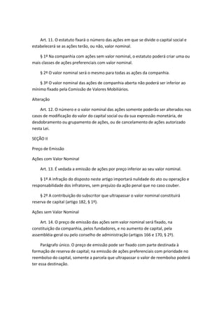 Art. 11. O estatuto fixará o número das ações em que se divide o capital social e
estabelecerá se as ações terão, ou não, valor nominal.

    § 1º Na companhia com ações sem valor nominal, o estatuto poderá criar uma ou
mais classes de ações preferenciais com valor nominal.

    § 2º O valor nominal será o mesmo para todas as ações da companhia.

    § 3º O valor nominal das ações de companhia aberta não poderá ser inferior ao
mínimo fixado pela Comissão de Valores Mobiliários.

Alteração

    Art. 12. O número e o valor nominal das ações somente poderão ser alterados nos
casos de modificação do valor do capital social ou da sua expressão monetária, de
desdobramento ou grupamento de ações, ou de cancelamento de ações autorizado
nesta Lei.

SEÇÃO II

Preço de Emissão

Ações com Valor Nominal

    Art. 13. É vedada a emissão de ações por preço inferior ao seu valor nominal.

    § 1º A infração do disposto neste artigo importará nulidade do ato ou operação e
responsabilidade dos infratores, sem prejuízo da ação penal que no caso couber.

    § 2º A contribuição do subscritor que ultrapassar o valor nominal constituirá
reserva de capital (artigo 182, § 1º).

Ações sem Valor Nominal

    Art. 14. O preço de emissão das ações sem valor nominal será fixado, na
constituição da companhia, pelos fundadores, e no aumento de capital, pela
assembléia-geral ou pelo conselho de administração (artigos 166 e 170, § 2º).

     Parágrafo único. O preço de emissão pode ser fixado com parte destinada à
formação de reserva de capital; na emissão de ações preferenciais com prioridade no
reembolso do capital, somente a parcela que ultrapassar o valor de reembolso poderá
ter essa destinação.
 
