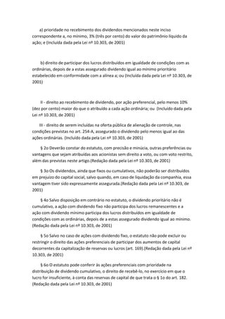 a) prioridade no recebimento dos dividendos mencionados neste inciso
correspondente a, no mínimo, 3% (três por cento) do valor do patrimônio líquido da
ação; e (Incluída dada pela Lei nº 10.303, de 2001)



    b) direito de participar dos lucros distribuídos em igualdade de condições com as
ordinárias, depois de a estas assegurado dividendo igual ao mínimo prioritário
estabelecido em conformidade com a alínea a; ou (Incluída dada pela Lei nº 10.303, de
2001)



     II - direito ao recebimento de dividendo, por ação preferencial, pelo menos 10%
(dez por cento) maior do que o atribuído a cada ação ordinária; ou (Incluído dada pela
Lei nº 10.303, de 2001)

   III - direito de serem incluídas na oferta pública de alienação de controle, nas
condições previstas no art. 254-A, assegurado o dividendo pelo menos igual ao das
ações ordinárias. (Incluído dada pela Lei nº 10.303, de 2001)

    § 2o Deverão constar do estatuto, com precisão e minúcia, outras preferências ou
vantagens que sejam atribuídas aos acionistas sem direito a voto, ou com voto restrito,
além das previstas neste artigo.(Redação dada pela Lei nº 10.303, de 2001)

    § 3o Os dividendos, ainda que fixos ou cumulativos, não poderão ser distribuídos
em prejuízo do capital social, salvo quando, em caso de liquidação da companhia, essa
vantagem tiver sido expressamente assegurada.(Redação dada pela Lei nº 10.303, de
2001)

    § 4o Salvo disposição em contrário no estatuto, o dividendo prioritário não é
cumulativo, a ação com dividendo fixo não participa dos lucros remanescentes e a
ação com dividendo mínimo participa dos lucros distribuídos em igualdade de
condições com as ordinárias, depois de a estas assegurado dividendo igual ao mínimo.
(Redação dada pela Lei nº 10.303, de 2001)

     § 5o Salvo no caso de ações com dividendo fixo, o estatuto não pode excluir ou
restringir o direito das ações preferenciais de participar dos aumentos de capital
decorrentes da capitalização de reservas ou lucros (art. 169).(Redação dada pela Lei nº
10.303, de 2001)

     § 6o O estatuto pode conferir às ações preferenciais com prioridade na
distribuição de dividendo cumulativo, o direito de recebê-lo, no exercício em que o
lucro for insuficiente, à conta das reservas de capital de que trata o § 1o do art. 182.
(Redação dada pela Lei nº 10.303, de 2001)
 