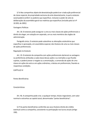 § 7o Nas companhias objeto de desestatização poderá ser criada ação preferencial
de classe especial, de propriedade exclusiva do ente desestatizante, à qual o estatuto
social poderá conferir os poderes que especificar, inclusive o poder de veto às
deliberações da assembléia-geral nas matérias que especificar.(Incluído pela Lei nº
10.303, de 2001)

Vantagens Políticas

     Art. 18. O estatuto pode assegurar a uma ou mais classes de ações preferenciais o
direito de eleger, em votação em separado, um ou mais membros dos órgãos de
administração.

    Parágrafo único. O estatuto pode subordinar as alterações estatutárias que
especificar à aprovação, em assembléia especial, dos titulares de uma ou mais classes
de ações preferenciais.

Regulação no Estatuto

     Art. 19. O estatuto da companhia com ações preferenciais declarará as vantagens
ou preferências atribuídas a cada classe dessas ações e as restrições a que ficarão
sujeitas, e poderá prever o resgate ou a amortização, a conversão de ações de uma
classe em ações de outra e em ações ordinárias, e destas em preferenciais, fixando as
respectivas condições.

CAPÍTULO IV



Partes Beneficiárias



Características



   Art. 46. A companhia pode criar, a qualquer tempo, títulos negociáveis, sem valor
nominal e estranhos ao capital social, denominados "partes beneficiárias".



    § 1º As partes beneficiárias conferirão aos seus titulares direito de crédito
eventual contra a companhia, consistente na participação nos lucros anuais (artigo
190).
 