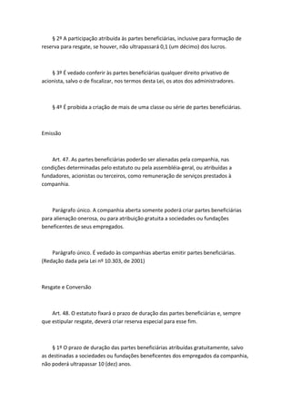 § 2º A participação atribuída às partes beneficiárias, inclusive para formação de
reserva para resgate, se houver, não ultrapassará 0,1 (um décimo) dos lucros.



    § 3º É vedado conferir às partes beneficiárias qualquer direito privativo de
acionista, salvo o de fiscalizar, nos termos desta Lei, os atos dos administradores.



    § 4º É proibida a criação de mais de uma classe ou série de partes beneficiárias.



Emissão



    Art. 47. As partes beneficiárias poderão ser alienadas pela companhia, nas
condições determinadas pelo estatuto ou pela assembléia-geral, ou atribuídas a
fundadores, acionistas ou terceiros, como remuneração de serviços prestados à
companhia.



    Parágrafo único. A companhia aberta somente poderá criar partes beneficiárias
para alienação onerosa, ou para atribuição gratuita a sociedades ou fundações
beneficentes de seus empregados.



    Parágrafo único. É vedado às companhias abertas emitir partes beneficiárias.
(Redação dada pela Lei nº 10.303, de 2001)



Resgate e Conversão



    Art. 48. O estatuto fixará o prazo de duração das partes beneficiárias e, sempre
que estipular resgate, deverá criar reserva especial para esse fim.



    § 1º O prazo de duração das partes beneficiárias atribuídas gratuitamente, salvo
as destinadas a sociedades ou fundações beneficentes dos empregados da companhia,
não poderá ultrapassar 10 (dez) anos.
 