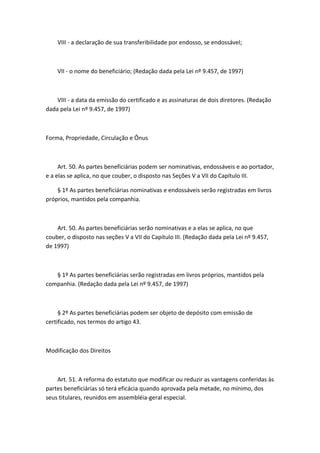 VIII - a declaração de sua transferibilidade por endosso, se endossável;



    VII - o nome do beneficiário; (Redação dada pela Lei nº 9.457, de 1997)



    VIII - a data da emissão do certificado e as assinaturas de dois diretores. (Redação
dada pela Lei nº 9.457, de 1997)



Forma, Propriedade, Circulação e Ônus



     Art. 50. As partes beneficiárias podem ser nominativas, endossáveis e ao portador,
e a elas se aplica, no que couber, o disposto nas Seções V a VII do Capítulo III.

    § 1º As partes beneficiárias nominativas e endossáveis serão registradas em livros
próprios, mantidos pela companhia.



    Art. 50. As partes beneficiárias serão nominativas e a elas se aplica, no que
couber, o disposto nas seções V a VII do Capítulo III. (Redação dada pela Lei nº 9.457,
de 1997)



   § 1º As partes beneficiárias serão registradas em livros próprios, mantidos pela
companhia. (Redação dada pela Lei nº 9.457, de 1997)



     § 2º As partes beneficiárias podem ser objeto de depósito com emissão de
certificado, nos termos do artigo 43.



Modificação dos Direitos



    Art. 51. A reforma do estatuto que modificar ou reduzir as vantagens conferidas às
partes beneficiárias só terá eficácia quando aprovada pela metade, no mínimo, dos
seus titulares, reunidos em assembléia-geral especial.
 