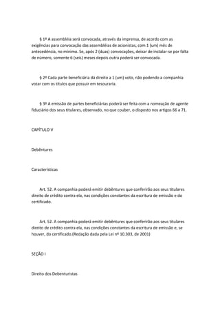 § 1º A assembléia será convocada, através da imprensa, de acordo com as
exigências para convocação das assembléias de acionistas, com 1 (um) mês de
antecedência, no mínimo. Se, após 2 (duas) convocações, deixar de instalar-se por falta
de número, somente 6 (seis) meses depois outra poderá ser convocada.



    § 2º Cada parte beneficiária dá direito a 1 (um) voto, não podendo a companhia
votar com os títulos que possuir em tesouraria.



     § 3º A emissão de partes beneficiárias poderá ser feita com a nomeação de agente
fiduciário dos seus titulares, observado, no que couber, o disposto nos artigos 66 a 71.



CAPÍTULO V



Debêntures



Características



     Art. 52. A companhia poderá emitir debêntures que conferirão aos seus titulares
direito de crédito contra ela, nas condições constantes da escritura de emissão e do
certificado.



     Art. 52. A companhia poderá emitir debêntures que conferirão aos seus titulares
direito de crédito contra ela, nas condições constantes da escritura de emissão e, se
houver, do certificado.(Redação dada pela Lei nº 10.303, de 2001)



SEÇÃO I



Direito dos Debenturistas
 