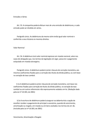 Emissões e Séries



    Art. 53. A companhia poderá efetuar mais de uma emissão de debêntures, e cada
emissão pode ser dividida em séries.



    Parágrafo único. As debêntures da mesma série terão igual valor nominal e
conferirão a seus titulares os mesmos direitos.



Valor Nominal



     Art. 54. A debênture terá valor nominal expresso em moeda nacional, salvo nos
casos de obrigação que, nos termos da legislação em vigor, possa ter o pagamento
estipulado em moeda estrangeira.



    Parágrafo único. A debênture poderá conter cláusula de correção monetária, aos
mesmos coeficientes fixados para a correção dos títulos da dívida pública, ou com base
na variação de taxa cambial.



    § 1o A debênture poderá conter cláusula de correção monetária, com base nos
coeficientes fixados para correção de títulos da dívida pública, na variação da taxa
cambial ou em outros referenciais não expressamente vedados em lei. (Redação dada
pela Lei nº 10.303, de 2001)



     § 2o A escritura de debênture poderá assegurar ao debenturista a opção de
escolher receber o pagamento do principal e acessórios, quando do vencimento,
amortização ou resgate, em moeda ou em bens avaliados nos termos do art. 8o.
(Incluído pela Lei nº 10.303, de 2001)



Vencimento, Amortização e Resgate
 